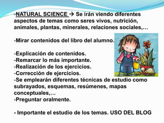 -NATURAL SCIENCE  Se irán viendo diferentes
aspectos de temas como seres vivos, nutrición,
animales, plantas, minerales, relaciones sociales,…
-Mirar contenidos del libro del alumno.
-Explicación de contenidos.
-Remarcar lo más importante.
-Realización de los ejercicios.
-Corrección de ejercicios.
-Se emplearán diferentes técnicas de estudio como
subrayados, esquemas, resúmenes, mapas
conceptuales,…
-Preguntar oralmente.
- Importante el estudio de los temas. USO DEL BLOG
 
