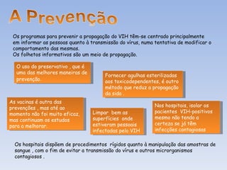 Os programas para prevenir a propagação do VIH têm-se centrado principalmente em informar as pessoas quanto à transmissão do vírus, numa tentativa de modificar o comportamento das mesmas. Os folhetos informativos são um meio de propagação. O uso do preservativo , que é uma das melhores maneiras de prevenção . Fornecer agulhas esterilizadas aos toxicodependentes, é outro método que reduz a propagação da sida . As vacinas é outra das prevenções , mas até ao momento não foi muito eficaz, mas continuam os estudos para a melhorar.  Nos hospitais, isolar os pacientes  VIH-positivos  mesmo não tendo a certeza se já têm infecções contagiosas Limpar  bem as superfícies  onde estiveram pessoais infectadas pelo VIH  Os hospitais dispõem de procedimentos  rígidos quanto à manipulação das amostras de sangue , com o fim de evitar a transmissão do vírus e outros microrganismos contagiosos .  
