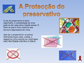 O uso do preservativo é muito importante. A contaminação do vírus pode-se dar numa única relação sexual. O látex do qual é feito constitui uma barreira impermeável  ao vírus. Sem ser o preservativo, os outros diferentes meios como, a pílula, o diapositivo intra-uterino ou o diafragma  NÃO PROTEGEM CONTRA O VIRUS. 