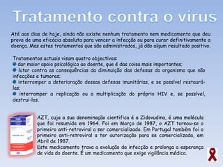Até aos dias de hoje, ainda não existe nenhum tratamento nem medicamento que deu prova de uma eficácia absoluta para vencer a infecção ou para curar definitivamente a doença. Mas estes tratamentos que são administrados, já dão algum resultado positivo.  Tratamentos actuais visam quatro objectivos: dar maior apoio psicológico ao doente, que é das coisa mais importantes; lutar contra as consequências da diminuição das defesas do organismo que são infecções e tumores; interromper a deterioração dessas defesas imunitárias, e se possível restaurá-las; interromper a replicação ou a multiplicação do próprio HIV e, se possível, destrui-los. AZT, cuja a sua denominação cientifica é a Zidovudina, é uma molécula que foi resumida em 1964. Foi em Março de 1987, o AZT tornou-se o primeiro anti-retroviral a ser comercializado. Em Portugal também foi o primeiro anti-retroviral a ter autorização para se comercializada, em Abril de 1987. Este medicamento trava a evolução da infecção e prolonga a esperança de vida do doente. É um medicamento que exige vigilância médica. 