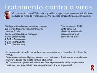 O tratamento com AZT durante a gravidez e o parto mostrou a sua eficiência na redução do risco de transmissão do VIH da mãe seropositiva ao recém-nascido São hoje utilizados outros anti-retrovirais, que vieram trazer novas esperanças no combate à sida.  São hoje utilizados em Portugal:  DDC (Zalcitabina)  DDI  ( Didanosina) D4T ( Estavudina) 3TC ( Lamivudina) O anti-retroviral 3TC, junto com o AZT, oferecem motivos de esperança para os doentes com Sida  Os pesquisadores exploram também duas novas vias para combater directamente o vírus. tratamentos imunológicos – servem para restaurar o funcionamento do sistema imunitário (ainda não existe nenhum eficiente). Tratamentos tipo vacinal – ainda em fase experimental ( utiliza as partículas virais inactivas para induzir uma resposta imunitária ao organismo). 