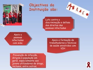 Apoio a pessoas infectadas com sida; Apoio e formação de trabalhadores e técnicos de saúde envolvidos com VIH Luta contra a discriminação e defesa dos direitos das pessoas infectadas Prevenção da infecção, dirigida à população em geral, especialmente aos jovens utilizadores de droga, reclusos, entre outros; 
