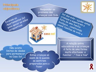 Sol dos avós – ajudar estas crianças a superarem a falta de uma família biológica , construindo assim famílias de avós e netos. Existem os Apartamentos Sol para apoiar as mães seropositivas Responder ao  problema das crianças com Sida A relação entre  educadores e as crianças é feita de uma forma muito afectuosa  e familiar  , “ tios e tias” Não existe limites de idades para permanecer na Casa Sol Estas crianças só saem de lá quando se sentirem preparadas para o fazer  