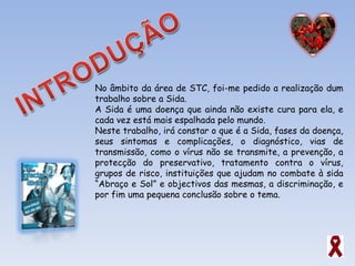 No âmbito da área de STC, foi-me pedido a realização dum trabalho sobre a Sida. A Sida é uma doença que ainda não existe cura para ela, e cada vez está mais espalhada pelo mundo. Neste trabalho, irá constar o que é a Sida, fases da doença, seus sintomas e complicações, o diagnóstico, vias de transmissão, como o vírus não se transmite, a prevenção, a protecção do preservativo, tratamento contra o vírus, grupos de risco, instituições que ajudam no combate à sida “Abraço e Sol” e objectivos das mesmas, a discriminação, e por fim uma pequena conclusão sobre o tema. 