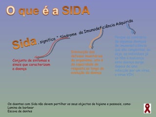 Os doentes com Sida não devem partilhar os seus objectos de higiene e pessoais, como: Lamina de barbear  Escova de dentes Conjunto de sintomas e sinais que caracterizam a doença Diminuição das defesas imunitárias do organismo, isto é da capacidade de resposta ao longo da evolução da doença Porque ao contrário de algumas doenças de imunodeficiência que são congénitas, ou seja, os indivíduos já as têm à nascença, esta doença surge depois de uma infecção por um vírus, o vírus VIH. 