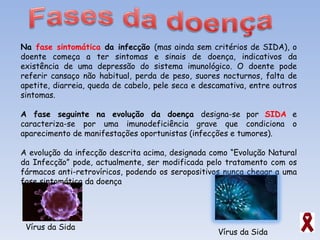Na  fase sintomática  da infecção  (mas ainda sem critérios de SIDA), o doente começa a ter sintomas e sinais de doença, indicativos da existência de uma depressão do sistema imunológico. O doente pode referir cansaço não habitual, perda de peso, suores nocturnos, falta de apetite, diarreia, queda de cabelo, pele seca e descamativa, entre outros sintomas. A fase seguinte na evolução da doença  designa-se por  SIDA  e caracteriza-se por uma imunodeficiência grave que condiciona o aparecimento de manifestações oportunistas (infecções e tumores). A evolução da infecção descrita acima, designada como “Evolução Natural da Infecção” pode, actualmente, ser modificada pelo tratamento com os fármacos anti-retrovíricos, podendo os seropositivos nunca chegar a uma fase sintomática da doença Vírus da Sida Vírus da Sida 