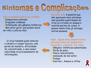 Várias semanas depois do contágio: Temperatura elevada;  Erupções cutâneas; Inflamação dos gânglios linfáticos; Mal estar geral, que podem durar de três a catorze dias Durante anos  é possível que não apareçam mais sintomas, mas grandes quantidades de vírus já circulam no sangue e noutras partes do corpo. A pessoa nesta fase já contagia outras pessoas. Após , alguns anos surgem outras sintomas antes de desenvolver infecções e tumores, tais como: Gânglios  linfáticos aumentados; Perda de peso; Febre intermitente; Sensação de mal estar; Fadiga; Diarreia ; Anemia e Aftas O vírus também pode infectar o cérebro e causar loucura, com perda de memória, dificuldade de concentração, e uma menor velocidade no processamento de informações.  