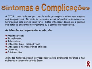 A SIDA  caracteriza-se por uma lista de patologias precisas que surgem nos seropositivos.  Na maioria dos casos estas infecções desenvolvem-se favorecidas pelo défice imunitário.  Estas infecções devem-se a germes que estão já presentes no organismo ou a germes da tuberculose. As infecções correspondentes à sida, são : Pneumocistose; Toxoplamose; Tuberculose; Infecções CMS – herpes viral; Infecções a microbactérias atípicas; Diarreias; Criptocardias;  Além dos tumores, podem corresponder à sida diferentes linfomas e nas mulheres o cancro do colo do útero.  