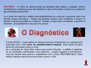 RASTREIO  - O teste de rastreio pode ser proposto pelo médico a qualquer utente, normalmente a pessoas que se vão submeter a uma intervenção cirúrgica ou a mulheres que pretendem engravidar. Se o teste der positivo o médico deve disponibilizar-se a escutar o paciente, pois é um grande choque psicológico.  Depois são pedidos exames mais completos e propor ao doente recursos psicológicos e médicos. Também é importante aconselhar o paciente a informar , principalmente o seu parceiro sexual. O teste ELISA – é uma análise ao sangue feita para diagnosticar se a pessoa está infectada com o VIH ( vírus da imunodeficiência humana).  Este exame dá para detectar anticorpos contra o vírus.  Se o resultado do teste Elisa indicar que existe infecção , a análise é repetida. Se os resultados continuarem a ser positivos , o passo seguinte é confirmá-los  com uma analise mais exacta e dispendiosa com o teste WESTERN BLOT. Esta análise também identifica os anticorpos contra o VIH.  