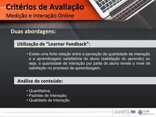 Critérios de Avaliação
Medição e Interação Online
• Existe uma forte relação entre a perceção da quantidade de interação
e a aprendizagem satisfatória do aluno (satisfação do aprendiz) ou
seja, a quantidade de interação por parte do aluno revela o nível de
satisfação no processo de aprendizagem.
Análise de conteúdo:
Utilização de “Learner Feedback”:
Duas abordagens:
• Quantitativa;
• Padrões de Interação;
• Qualidade de Interação.
 