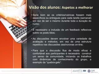 • Seria bom se os critérios/rubricas fossem mais
específicos ou entregues para cada tarefa (semanal)
em vez de ser o mesmo durante toda a duração do
curso;
• É necessário a inclusão de um feedback reflexivos
sobre os posts lidos;
• As discussões devem envolver uma variedade de
avaliação e métodos, em vez de uma estrutura
repetitiva nas discussões assíncronas on-line;
• Para que a discussão flua de modo eficaz e
confortável aos participantes é necessário construir
um senso de comunidade, iniciando os trabalhos
com dinâmicas de conhecimento do grupo, a
exemplo da “quebra-gelo”.
Visão dos alunos: Aspetos a melhorar
 