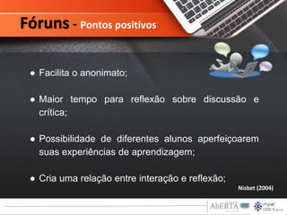 Nisbet (2004)
● Facilita o anonimato;
● Maior tempo para reflexão sobre discussão e
crítica;
● Possibilidade de diferentes alunos aperfeiçoarem
suas experiências de aprendizagem;
● Cria uma relação entre interação e reflexão;
Fóruns - Pontos positivos
 