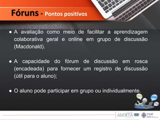 ● A avaliação como meio de facilitar a aprendizagem
colaborativa geral e online em grupo de discussão
(Macdonald).
● A capacidade do fórum de discussão em rosca
(encadeada) para fornecer um registro de discussão
(útil para o aluno);
● O aluno pode participar em grupo ou individualmente.
Fóruns - Pontos positivos
 