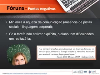 • Minimiza a riqueza da comunicação (ausência de pistas
sociais - linguagem corporal);
• Se a tarefa não estiver explícita, o aluno tem dificuldades
em realiazá-la;
Fóruns - Pontos negativos
“...a interface virtual de aprendizagem de um fórum de discussão on-
line não pode promover o diálogo coerente e interactivo necessário
para modos de conversação de aprendizagem “
Hewitt, 2001; Thomas, (2002) citado por Nisbet
Imagem: http://www.coberturacorretorasm.com.br/wp-content/uploads/2013/11/duvida.png
 