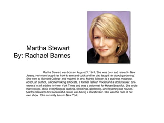 Martha Stewart By: Rachael Barnes  Martha Stewart was born on August 3, 1941. She was born and raised in New Jersey. Her mom taught her how to sew and cook and her dad taught her about gardening. She went to Barnard College and majored in arts. Martha Stewart is a business magnate, editor, an author,  a homemaking advocate, a former fashion model and a stock broker. She wrote a lot of articles for New York Times and was a columnist for House Beautiful. She wrote many books about everything as cooking, weddings, gardening, and restoring old houses. Martha Stewart’s first successful career was being a stockbroker. She was the host of her own show . She currently lives in New York.  