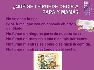 ¿QUÉ SE LE PUEDE DECIR A
                  PAPÁ Y MAMÁ?
   No se debe fumar.
   Si se fuma, que sea en espacio abierto y
    ventilado.
   No fumar en ninguna parte de nuestra casa.
   No fumar en presencia mía o de mis hermanos.
   No fumar mientras se come o se hace la comida.
   No fumar mientras estamos en el coche.
 