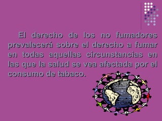 El derecho de los no fumadores
prevalecerá sobre el derecho a fumar
en todas aquellas circunstancias en
las que la salud se vea afectada por el
consumo de tabaco.
 