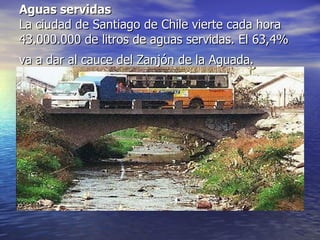 Aguas servidas La ciudad de Santiago de Chile vierte cada hora 43.000.000 de litros de aguas servidas. El 63,4% va a dar al cauce del Zanjón de la Aguada.   