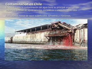 Contaminación en Chile En nuestro país la contaminación del agua tiene su principal origen en las descargas directas de aguas servidas domésticas y residuos industriales líquidos a las masas de agua superficiales, terrestres o marítimas .   