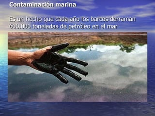 Contaminación marina Es un hecho que cada año los barcos derraman 600.000 toneladas de petróleo en el mar aproximadamente.   