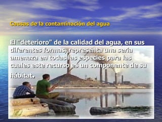 Causas de la contaminación del agua   El "deterioro" de la calidad del agua, en sus diferentes formas, representa una seria amenaza en todas las especies para las cuales este recurso es un componente de su hábitat . 
