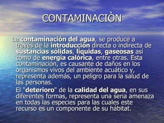 CONTAMINACIÒN La  contaminación del agua , se produce a través de la  introducción  directa o indirecta de  sustancias sólidas ,  líquidas ,  gaseosas  así como de  energía calórica , entre otras. Esta contaminación, es causante de daños en los organismos vivos del ambiente acuático y, representa además, un peligro para la salud de las personas. El " deterioro " de la  calidad del agua , en sus diferentes formas, representa una seria amenaza en todas las especies para las cuales este recurso es un componente de su hábitat. 