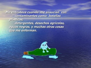 Me entristece cuando  me ensucian  con  contaminantes como: botellas plásticas,  detergentes, desechos agrícolas, aguas negras, y muchas otras cosas que me enferman. 