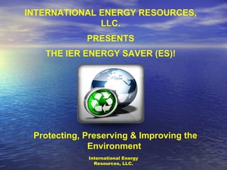 International Energy Resources, LLC. INTERNATIONAL ENERGY RESOURCES, LLC. PRESENTS THE IER ENERGY SAVER (ES)! Protecting, Preserving & Improving the Environment  