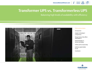 EmersonNetworkPower.com




Transformer UPS vs. Transformerless UPS
            Balancing high levels of availability with efficiency




                                                    Click a section below

                                                    Introduction

                                                    ENERGY EFFICIENCY
                                                    comparisons

                                                    Design factors that affect
                                                    AVAILABILITY

                                                    MAINTAINABILITY,
                                                    service and safety

                                                    ToTAL CosT of ownership

                                                    CRITICAL QuEsTIoNs
                                                    to ask

                                                    Conclusion
 
