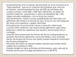 El asentamiento más numeroso de bacterias en el ser humano es la
“flora intestinal”, que es un conjunto de bacterias que viven en
el intestino. Aproximadamente más del 90% de bacterias del
cuerpo humano, entre 500 y 1000 tipos diferentes, se alojan en
nuestros intestinos, suponiendo un peso de alrededor de 1 kilo.
Según estudios realizados, si no se lavan las manos
frecuentemente, habría muchas posibilidades de infectarse con
gérmenes del entorno al tocarse los ojos, la boca o la nariz después
de tocar una superficie u objeto infectado.
Si las personas no se lavan las manos a menudo, sobre todo
cuando están enfermas, irán esparciendo gérmenes sobre otras
personas o sobre las superficies que toquen, provocando así un
contagio.
Lavando frecuentemente las manos de forma correspondiente se
quitarán de encima gérmenes como bacterias y virus. El simple
hecho de lavarse las manos con jabón puede impedir la transmisión
de diversos patógenos.
El lavado de manos se deberá realizar siempre que existan restos
visibles de suciedad en ellas.
El jabón simple no tiene actividad antimicrobiana, pero solo por el
arrastre disminuyen la carga bacteriana en un 80-90 %.

 
