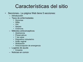 Características del sitio Secciones.- La página Web tiene 5 secciones: Introducción Tipos de enfermedades Gonorrea Sifilis VIH Herpes Chancros Métodos anticonceptivos Abstinencia Preservativos T de cobre Dispositivo intrauterino Anillo vaginal Stirilización Anticoncepción de emergencia Lugares de ayuda  Innpares Noticias en común 