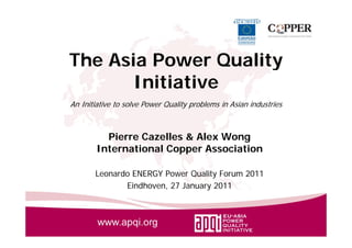 The Asia Power Quality
                 Q   y
       Initiative
An Initiative to solve Power Quality problems in Asian industries



          Pierre Cazelles & Alex Wong
        International Copper Association
          te at o a Coppe ssoc at o

       Leonardo ENERGY Power Quality Forum 2011
              Eindhoven, 27 January 2011
 