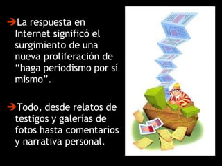La respuesta en Internet significó el surgimiento de una nueva proliferación de “haga periodismo por sí mismo”.  Todo, desde relatos de testigos y galerías de fotos hasta comentarios y narrativa personal. 
