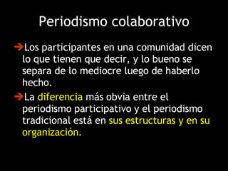Los participantes en una comunidad dicen lo que tienen que decir, y lo bueno se separa de lo mediocre luego de haberlo hecho. La  diferencia  más obvia entre el periodismo participativo y el periodismo tradicional está en  sus estructuras y en su organización . Periodismo colaborativo 