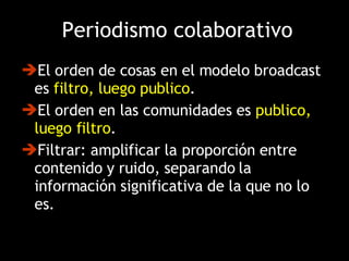 El orden de cosas en el modelo broadcast es  filtro, luego publico .  El orden en las comunidades es  publico, luego filtro . Filtrar: amplificar la proporción entre contenido y ruido, separando la información significativa de la que no lo es. Periodismo colaborativo 