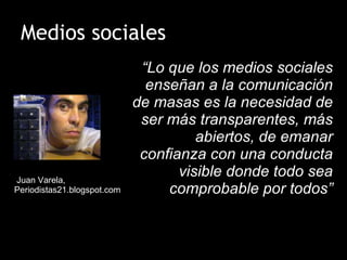 Medios sociales “ Lo que los medios sociales enseñan a la comunicación de masas es la necesidad de ser más transparentes, más abiertos, de emanar confianza con una conducta visible donde todo sea comprobable por todos” Juan Varela, Periodistas21.blogspot.com 