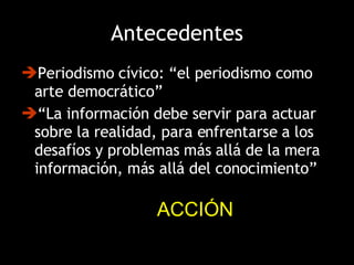 Antecedentes Periodismo cívico: “el periodismo como arte democrático”  “ La información debe servir para actuar sobre la realidad, para enfrentarse a los desafíos y problemas más allá de la mera información, más allá del conocimiento” ACCIÓN 