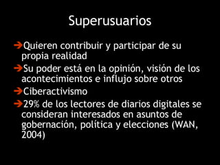 Superusuarios Quieren contribuir y participar de su propia realidad  Su poder está en la opinión, visión de los acontecimientos e influjo sobre otros Ciberactivismo  29% de los lectores de diarios digitales se consideran interesados en asuntos de gobernación, política y elecciones (WAN, 2004) 