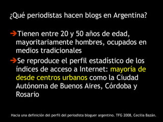 ¿Qué periodistas hacen blogs en Argentina? Tienen entre 20 y 50 años de edad, mayoritariamente hombres, ocupados en medios tradicionales Se reproduce el perfil estadístico de los índices de acceso a Internet:  mayoría de desde centros urbanos  como la Ciudad Autónoma de Buenos Aires, Córdoba y Rosario Hacia una definición del perfil del periodista bloguer argentino. TFG 2008, Cecilia Bazán. 