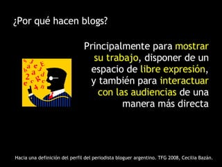 ¿Por qué hacen blogs? Principalmente para  mostrar su trabajo , disponer de un espacio de  libre expresión , y también para  interactuar con las audiencias  de una manera más directa Hacia una definición del perfil del periodista bloguer argentino. TFG 2008, Cecilia Bazán. 