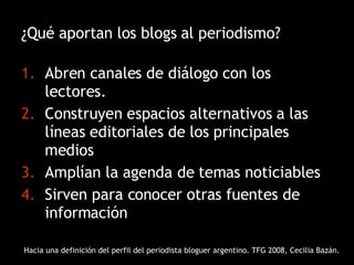 ¿Qué aportan los blogs al periodismo? Abren canales de diálogo con los lectores.  Construyen espacios alternativos a las líneas editoriales de los principales medios Amplían la agenda de temas noticiables Sirven para conocer otras fuentes de información Hacia una definición del perfil del periodista bloguer argentino. TFG 2008, Cecilia Bazán. 