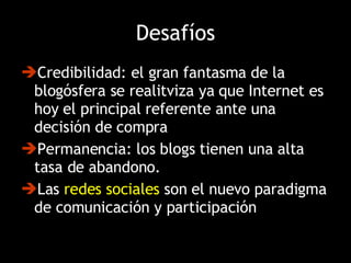 Desafíos Credibilidad: el gran fantasma de la blogósfera se realitviza ya que Internet es hoy el principal referente ante una decisión de compra Permanencia: los blogs tienen una alta tasa de abandono. Las  redes sociales  son el nuevo paradigma de comunicación y participación 