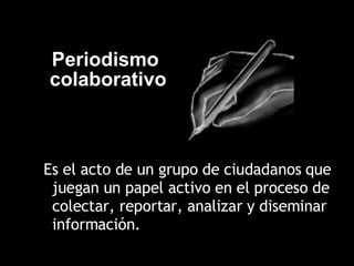 Es el acto de un grupo de ciudadanos que juegan un papel activo en el proceso de colectar, reportar, analizar y diseminar información.  Periodismo  colaborativo 