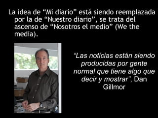 La idea de “Mi diario” está siendo reemplazada por la de “Nuestro diario”, se trata del ascenso de “Nosotros el medio” (We the media). “ Las noticias están siendo producidas por gente normal que tiene algo que decir y mostrar” , Dan Gillmor 