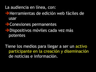 La audiencia en línea, con:  Herramientas de edición web fáciles de usar Conexiones permanentes  Dispositivos móviles cada vez más potentes Tiene los medios para llegar a ser un  activo participante en la creación y diseminación  de noticias e información. 