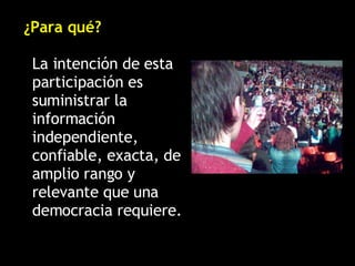 ¿Para qué? La intención de esta participación es suministrar la información independiente, confiable, exacta, de amplio rango y relevante que una democracia requiere. 