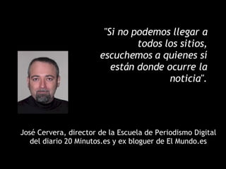 "Si no podemos llegar a todos los sitios, escuchemos a quienes sí están donde ocurre la noticia". José Cervera, director de la Escuela de Periodismo Digital del diario 20 Minutos.es y ex bloguer de El Mundo.es 