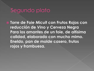  Torre de Foie Micuit con Frutos Rojos con
reducción de Vino y Cerveza Negra
Para los amantes de un foie, de altísima
calidad, elaborado con mucho mimo.
Eneldo, pan de molde casero, frutos
rojos y frambuesa.