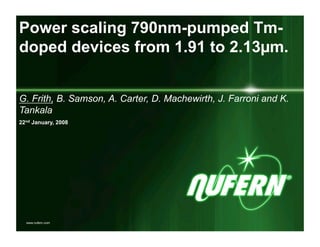 Power scaling 790nm-pumped Tm-
doped devices from 1.91 to 2.13µm.


G. Frith, B. Samson, A. Carter, D. Machewirth, J. Farroni and K.
Tankala
22nd January, 2008




  www.nufern.com