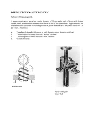 Power Screw
Joyce worm-gear
Screw Jack
POWER SCREW EXAMPLE PROBLEM
Reference: Shigley/page 332.
A square thread power screw has a major diameter of 32-mm and a pitch of 4-mm with double
threads, and it is to be used in an application similar to that of the figure below. Applicable data are
thread and collar coefficient of friction equal to 0.08, collar diameter of 40-mm, and a load of 6.4-kN
per screw. Determine:
a. Thread depth, thread width, mean or pitch diameter, minor diameter, and lead.
b. Torque required to rotate the screw “against” the load.
c. Torque required to rotate the screw “with” the load.
d. Overall efficiency.
 